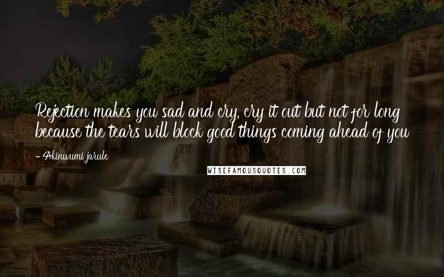 Akinwumi Jarule quotes: Rejection makes you sad and cry, cry it out but not for long because the tears will block good things coming ahead of you