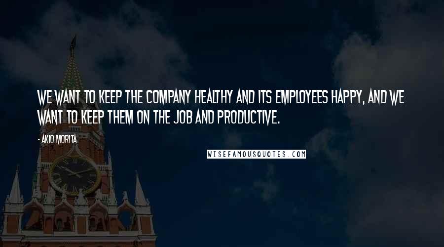 Akio Morita quotes: We want to keep the company healthy and its employees happy, and we want to keep them on the job and productive.