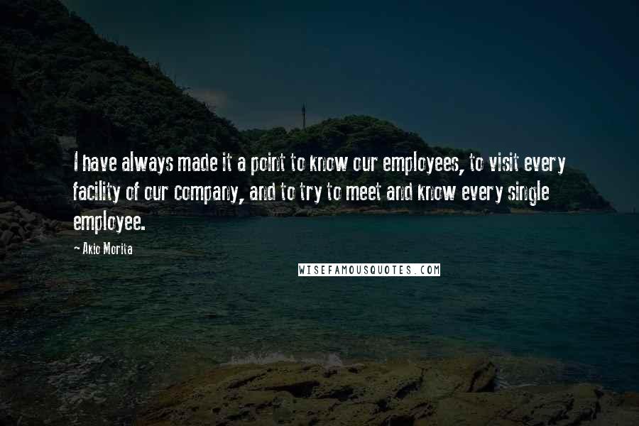 Akio Morita quotes: I have always made it a point to know our employees, to visit every facility of our company, and to try to meet and know every single employee. Akio Morita quotes: I have always made it a point to know our employees, to visit every facility of our company, and to try to meet and know every single employee.