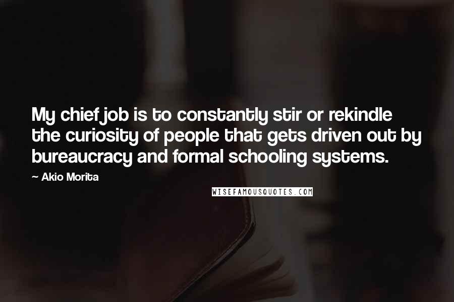 Akio Morita quotes: My chief job is to constantly stir or rekindle the curiosity of people that gets driven out by bureaucracy and formal schooling systems. Akio Morita quotes: My chief job is to constantly stir or rekindle the curiosity of people that gets driven out by bureaucracy and formal schooling systems.