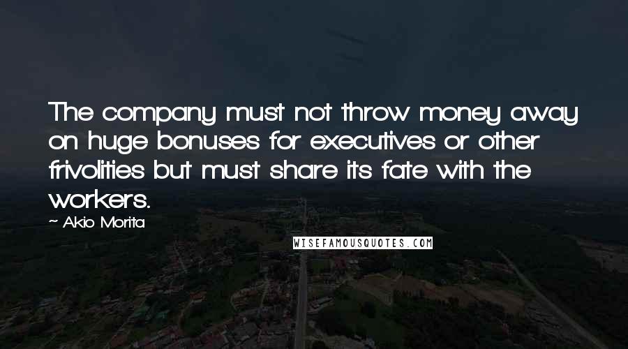 Akio Morita quotes: The company must not throw money away on huge bonuses for executives or other frivolities but must share its fate with the workers. Akio Morita quotes: The company must not throw money away on huge bonuses for executives or other frivolities but must share its fate with the workers.