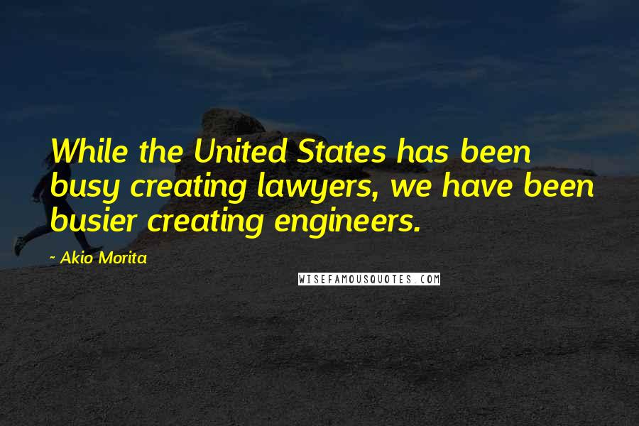 Akio Morita quotes: While the United States has been busy creating lawyers, we have been busier creating engineers.