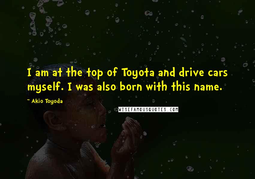 Akio Toyoda quotes: I am at the top of Toyota and drive cars myself. I was also born with this name.