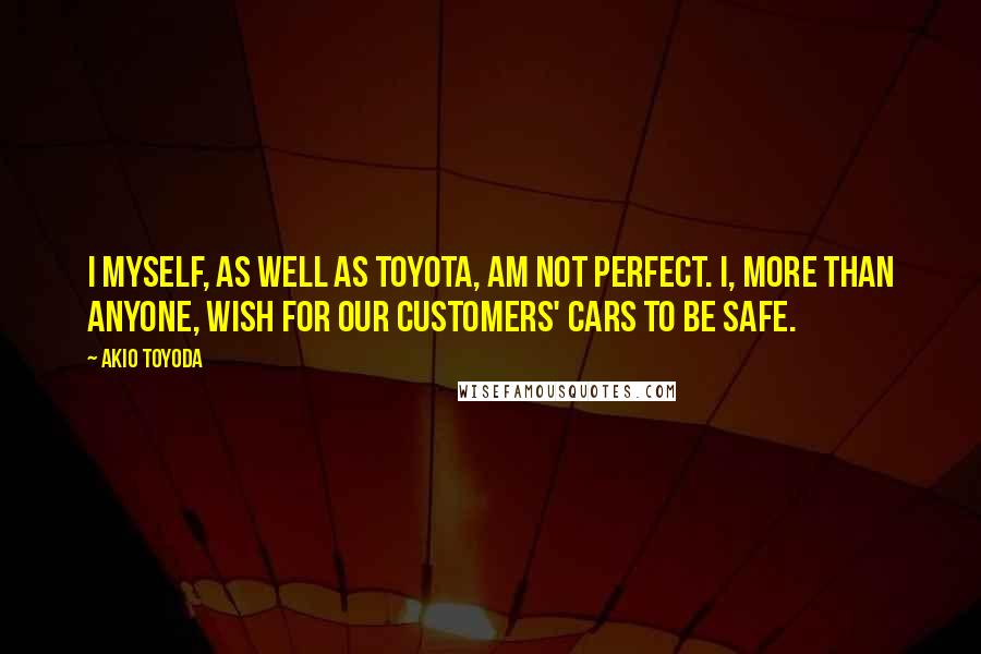 Akio Toyoda quotes: I myself, as well as Toyota, am not perfect. I, more than anyone, wish for our customers' cars to be safe.