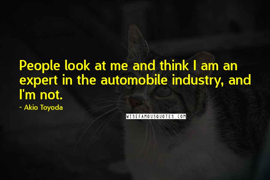 Akio Toyoda quotes: People look at me and think I am an expert in the automobile industry, and I'm not.