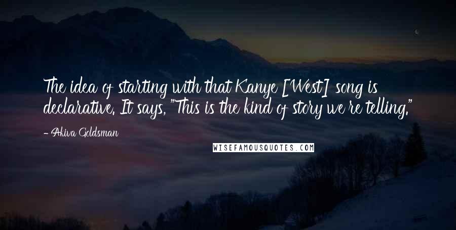 Akiva Goldsman quotes: The idea of starting with that Kanye [West] song is declarative. It says, "This is the kind of story we're telling."