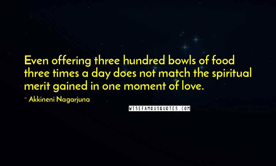 Akkineni Nagarjuna quotes: Even offering three hundred bowls of food three times a day does not match the spiritual merit gained in one moment of love. Akkineni Nagarjuna quotes: Even offering three hundred bowls of food three times a day does not match the spiritual merit gained in one moment of love.