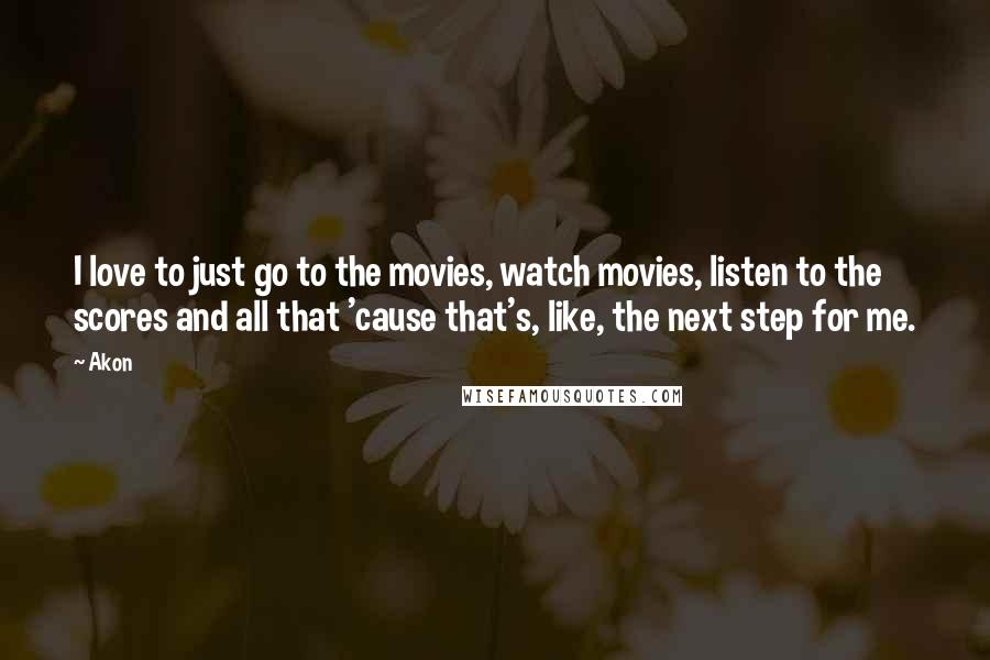 Akon quotes: I love to just go to the movies, watch movies, listen to the scores and all that 'cause that's, like, the next step for me. Akon quotes: I love to just go to the movies, watch movies, listen to the scores and all that 'cause that's, like, the next step for me.