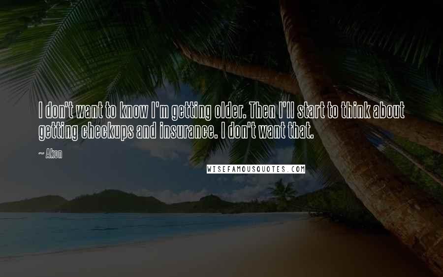 Akon quotes: I don't want to know I'm getting older. Then I'll start to think about getting checkups and insurance. I don't want that. Akon quotes: I don't want to know I'm getting older. Then I'll start to think about getting checkups and insurance. I don't want that.