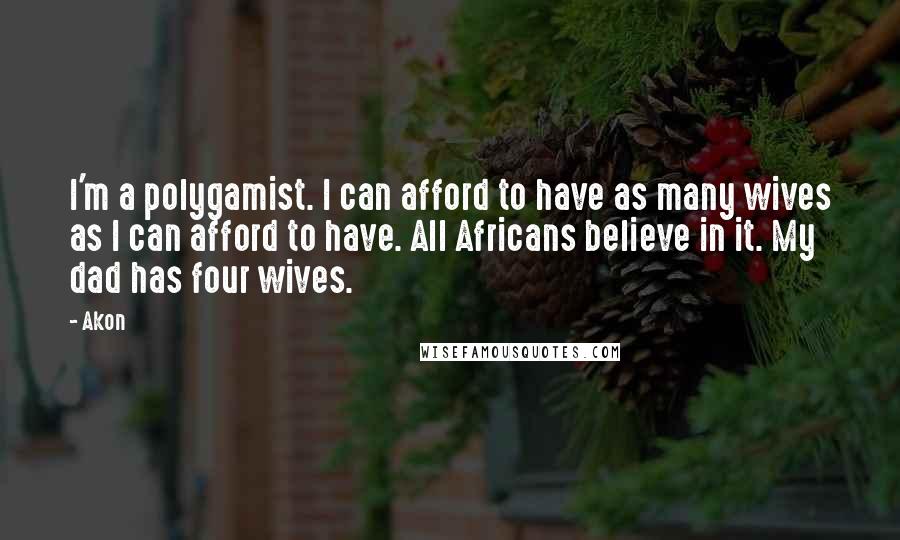 Akon quotes: I'm a polygamist. I can afford to have as many wives as I can afford to have. All Africans believe in it. My dad has four wives. Akon quotes: I'm a polygamist. I can afford to have as many wives as I can afford to have. All Africans believe in it. My dad has four wives.