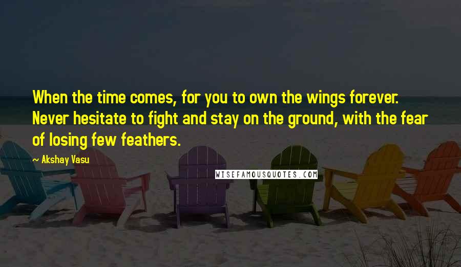 Akshay Vasu quotes: When the time comes, for you to own the wings forever. Never hesitate to fight and stay on the ground, with the fear of losing few feathers.