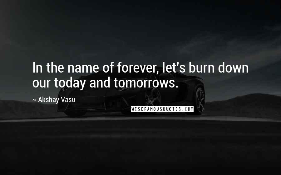 Akshay Vasu quotes: In the name of forever, let's burn down our today and tomorrows.