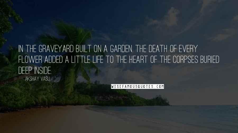 Akshay Vasu quotes: In the graveyard built on a garden. The death of Every flower added a little life to the heart of the corpses buried deep inside.