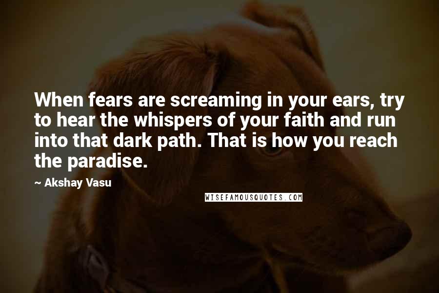 Akshay Vasu quotes: When fears are screaming in your ears, try to hear the whispers of your faith and run into that dark path. That is how you reach the paradise.