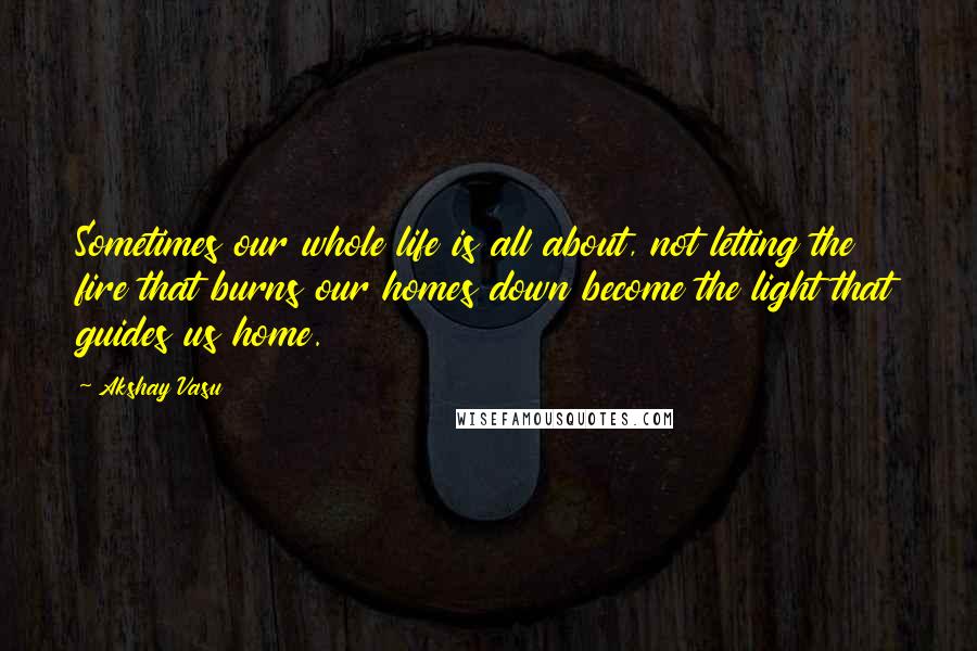 Akshay Vasu quotes: Sometimes our whole life is all about, not letting the fire that burns our homes down become the light that guides us home.