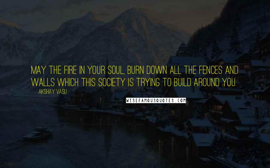 Akshay Vasu quotes: May the fire in your soul, burn down all the fences and walls which this society is trying to build around you.