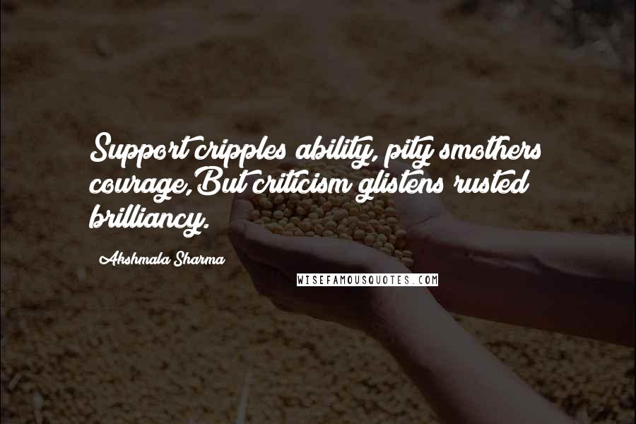 Akshmala Sharma quotes: Support cripples ability, pity smothers courage,But criticism glistens rusted brilliancy.