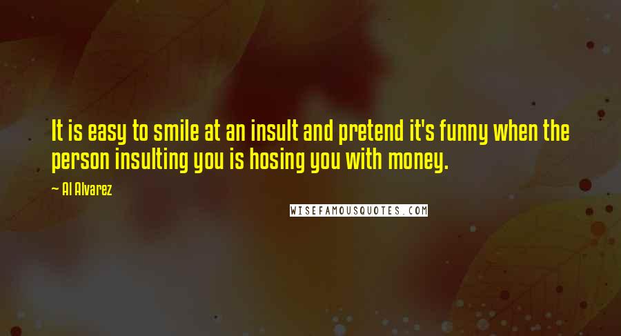 Al Alvarez quotes: It is easy to smile at an insult and pretend it's funny when the person insulting you is hosing you with money.