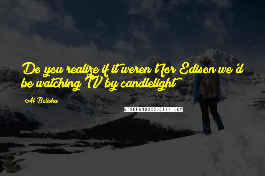 Al Boliska quotes: Do you realize if it weren't for Edison we'd be watching TV by candlelight?