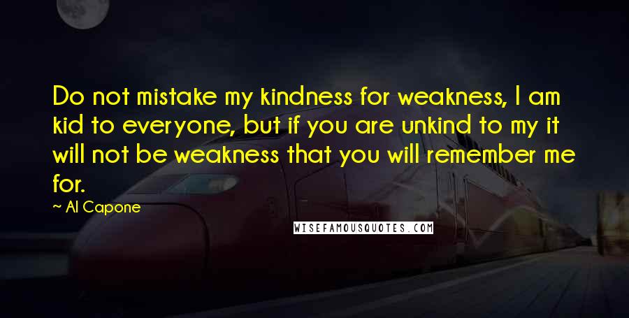 Al Capone quotes: Do not mistake my kindness for weakness, I am kid to everyone, but if you are unkind to my it will not be weakness that you will remember me for.