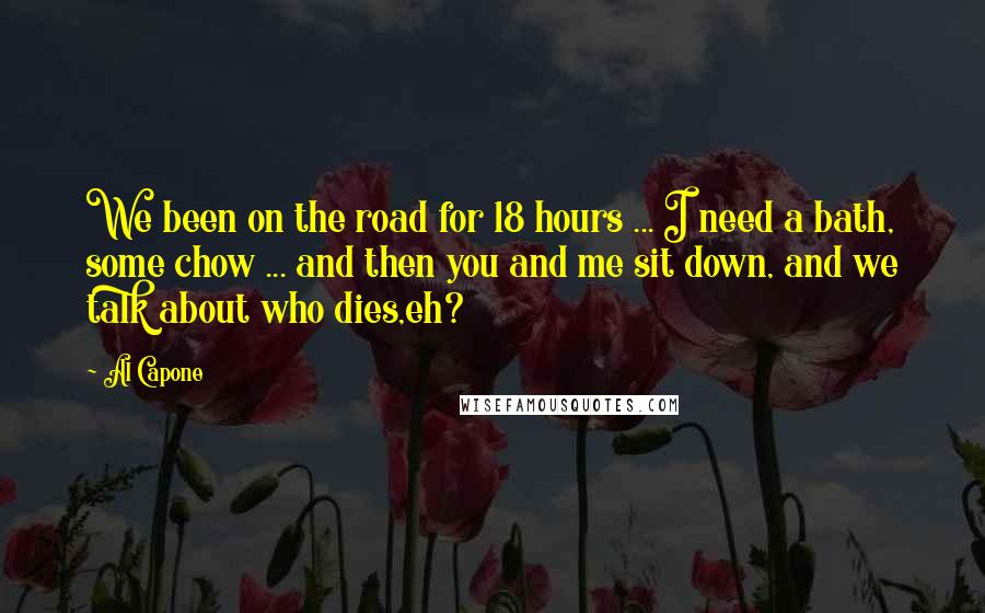 Al Capone quotes: We been on the road for 18 hours ... I need a bath, some chow ... and then you and me sit down, and we talk about who dies,eh? Al Capone quotes: We been on the road for 18 hours ... I need a bath, some chow ... and then you and me sit down, and we talk about who dies,eh?