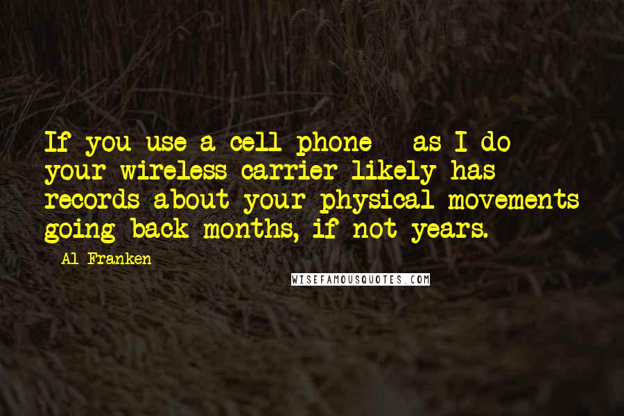 Al Franken quotes: If you use a cell phone - as I do - your wireless carrier likely has records about your physical movements going back months, if not years. Al Franken quotes: If you use a cell phone - as I do - your wireless carrier likely has records about your physical movements going back months, if not years.