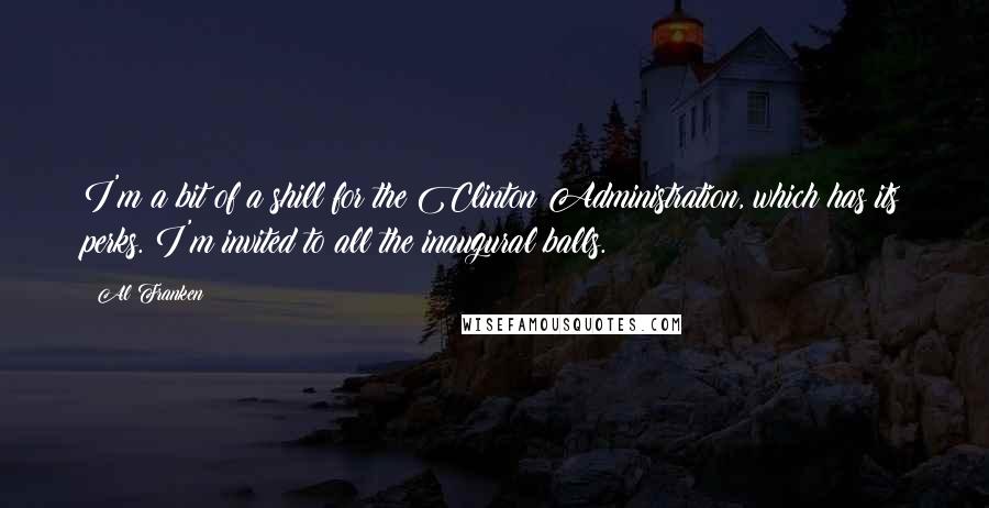 Al Franken quotes: I'm a bit of a shill for the Clinton Administration, which has its perks. I'm invited to all the inaugural balls. Al Franken quotes: I'm a bit of a shill for the Clinton Administration, which has its perks. I'm invited to all the inaugural balls.