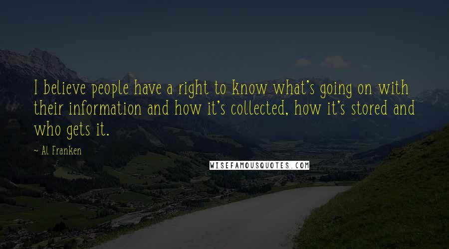 Al Franken quotes: I believe people have a right to know what's going on with their information and how it's collected, how it's stored and who gets it. Al Franken quotes: I believe people have a right to know what's going on with their information and how it's collected, how it's stored and who gets it.