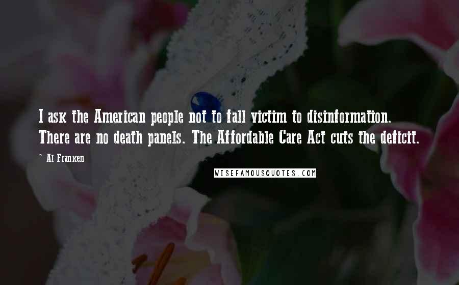 Al Franken quotes: I ask the American people not to fall victim to disinformation. There are no death panels. The Affordable Care Act cuts the deficit. Al Franken quotes: I ask the American people not to fall victim to disinformation. There are no death panels. The Affordable Care Act cuts the deficit.