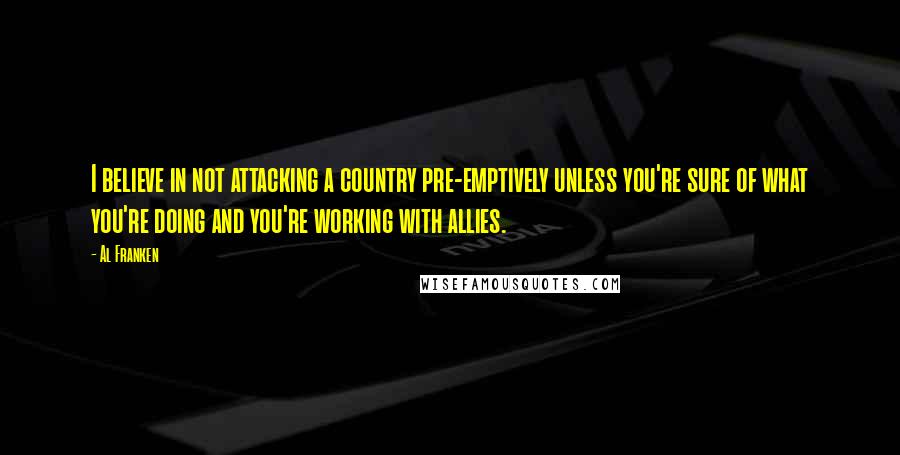 Al Franken quotes: I believe in not attacking a country pre-emptively unless you're sure of what you're doing and you're working with allies. Al Franken quotes: I believe in not attacking a country pre-emptively unless you're sure of what you're doing and you're working with allies.
