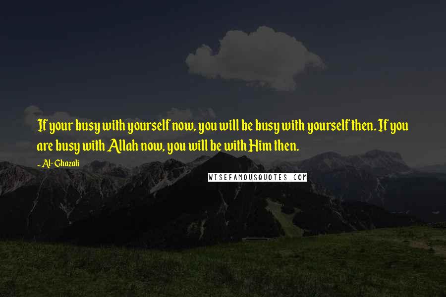 Al-Ghazali quotes: If your busy with yourself now, you will be busy with yourself then. If you are busy with Allah now, you will be with Him then.