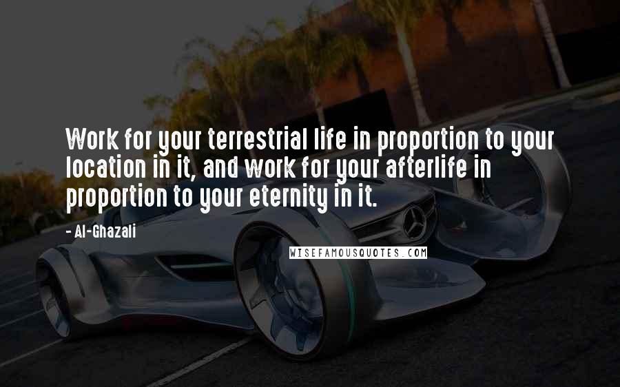 Al-Ghazali quotes: Work for your terrestrial life in proportion to your location in it, and work for your afterlife in proportion to your eternity in it.