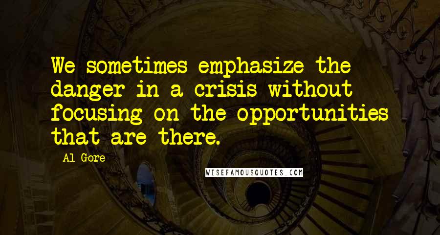 Al Gore quotes: We sometimes emphasize the danger in a crisis without focusing on the opportunities that are there.