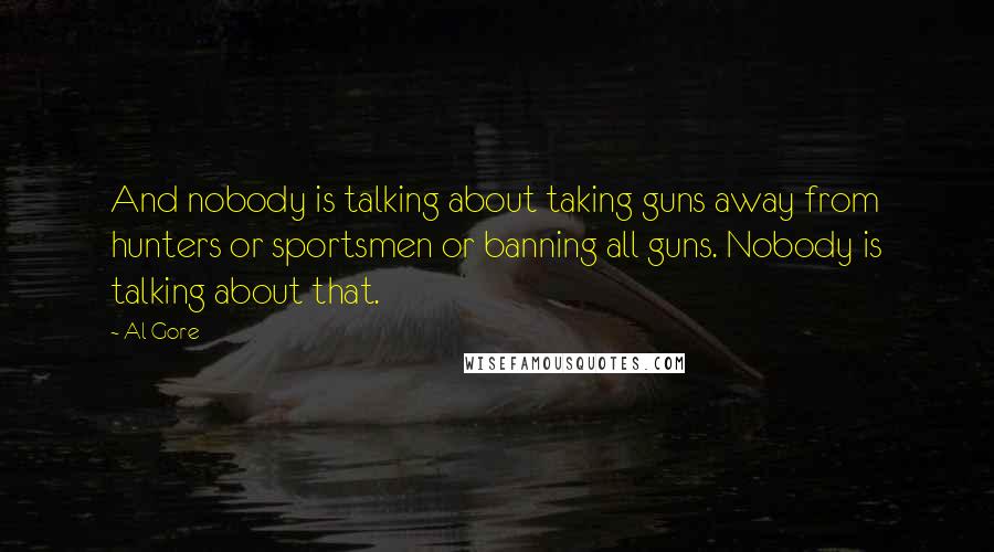 Al Gore quotes: And nobody is talking about taking guns away from hunters or sportsmen or banning all guns. Nobody is talking about that.