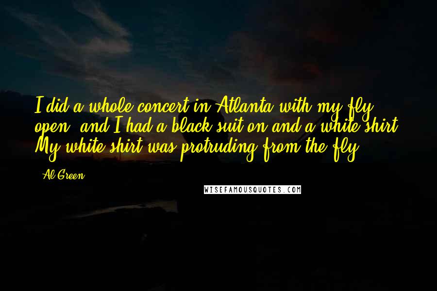 Al Green quotes: I did a whole concert in Atlanta with my fly open, and I had a black suit on and a white shirt. My white shirt was protruding from the fly. Al Green quotes: I did a whole concert in Atlanta with my fly open, and I had a black suit on and a white shirt. My white shirt was protruding from the fly.