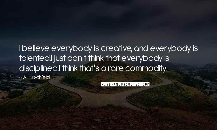 Al Hirschfeld quotes: I believe everybody is creative, and everybody is talented.I just don't think that everybody is disciplined.I think that's a rare commodity.