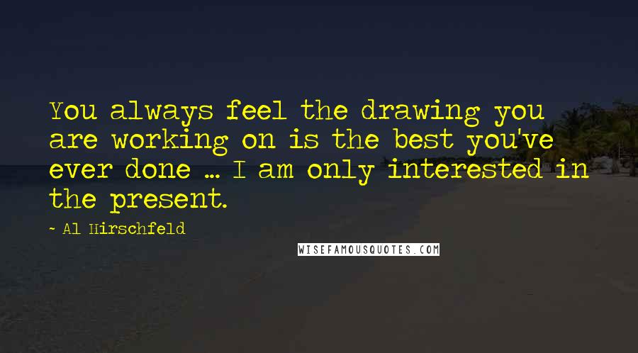 Al Hirschfeld quotes: You always feel the drawing you are working on is the best you've ever done ... I am only interested in the present.