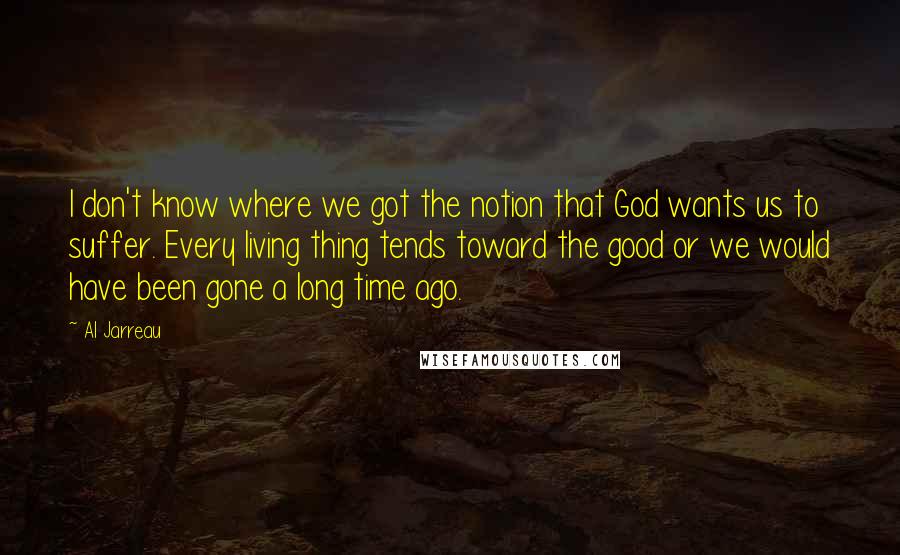 Al Jarreau quotes: I don't know where we got the notion that God wants us to suffer. Every living thing tends toward the good or we would have been gone a long time