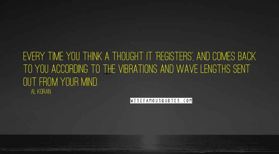 Al Koran quotes: Every time you think a thought it 'registers', and comes back to you according to the vibrations and wave lengths sent out from your mind. Al Koran quotes: Every time you think a thought it 'registers', and comes back to you according to the vibrations and wave lengths sent out from your mind.