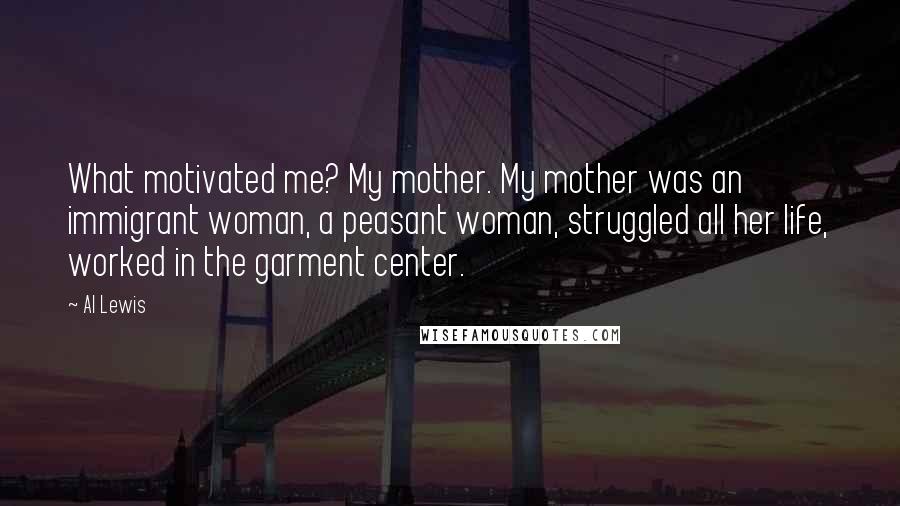 Al Lewis quotes: What motivated me? My mother. My mother was an immigrant woman, a peasant woman, struggled all her life, worked in the garment center.