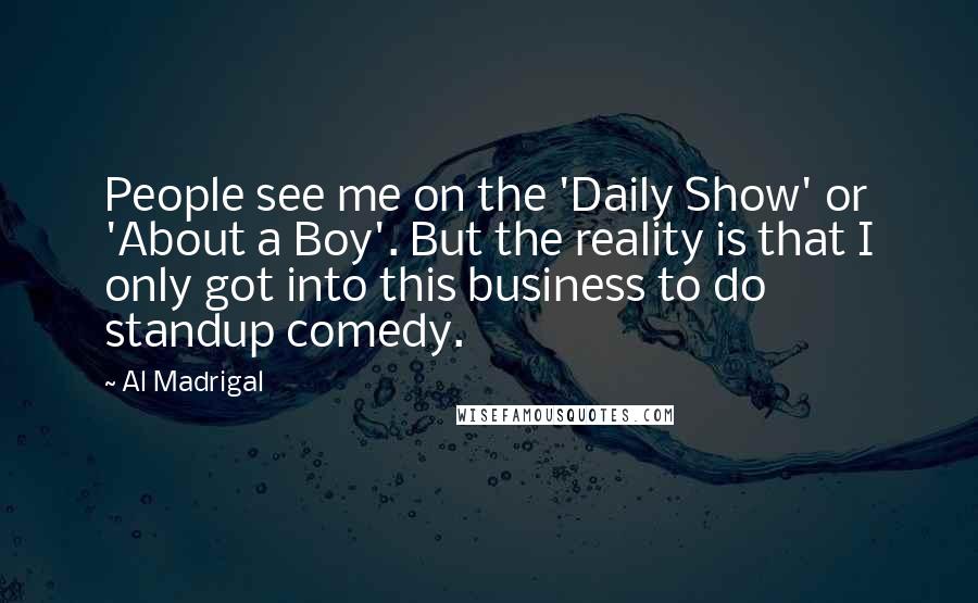 Al Madrigal quotes: People see me on the 'Daily Show' or 'About a Boy'. But the reality is that I only got into this business to do standup comedy.
