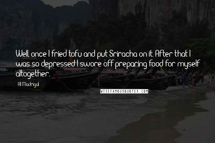 Al Madrigal quotes: Well, once I fried tofu and put Sriracha on it. After that I was so depressed I swore off preparing food for myself altogether.