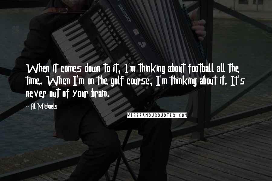 Al Michaels quotes: When it comes down to it, I'm thinking about football all the time. When I'm on the golf course, I'm thinking about it. It's never out of your brain. Al Michaels quotes: When it comes down to it, I'm thinking about football all the time. When I'm on the golf course, I'm thinking about it. It's never out of your brain.