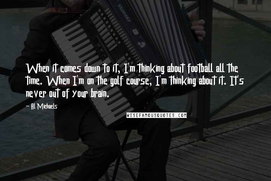 Al Michaels quotes: When it comes down to it, I'm thinking about football all the time. When I'm on the golf course, I'm thinking about it. It's never out of your brain.