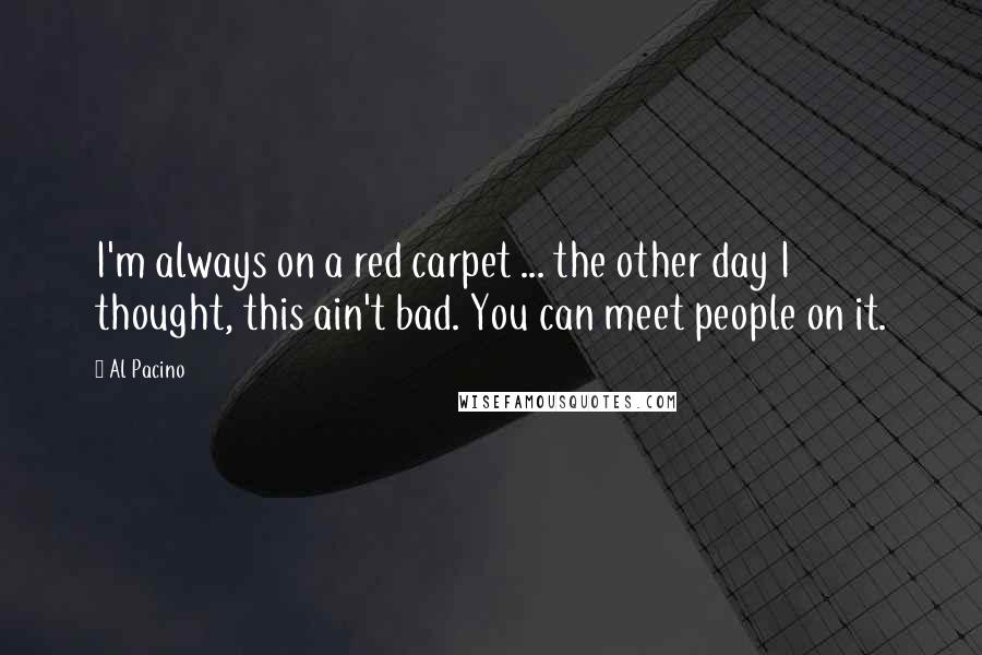 Al Pacino quotes: I'm always on a red carpet ... the other day I thought, this ain't bad. You can meet people on it.