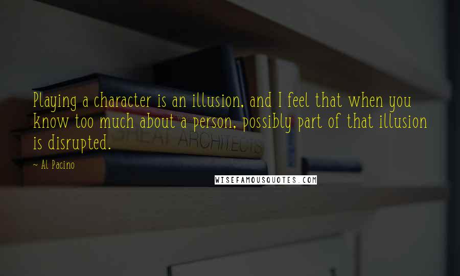 Al Pacino quotes: Playing a character is an illusion, and I feel that when you know too much about a person, possibly part of that illusion is disrupted.