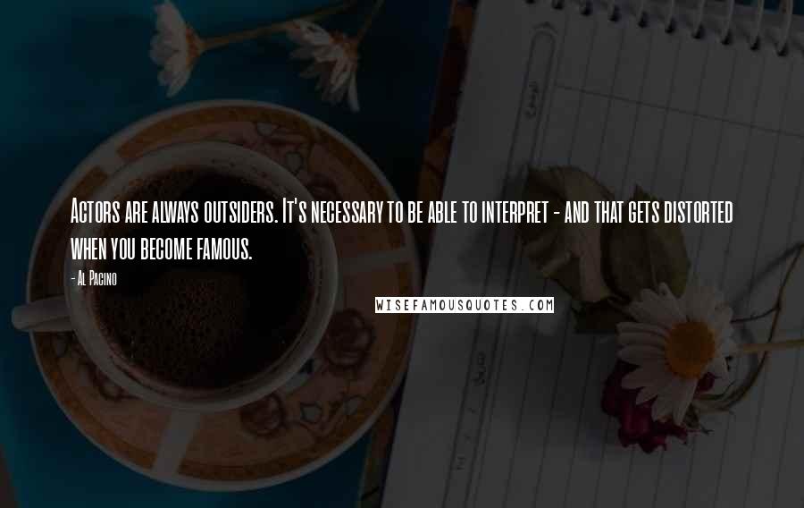 Al Pacino quotes: Actors are always outsiders. It's necessary to be able to interpret - and that gets distorted when you become famous.