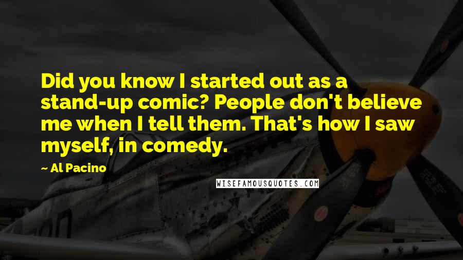 Al Pacino quotes: Did you know I started out as a stand-up comic? People don't believe me when I tell them. That's how I saw myself, in comedy.