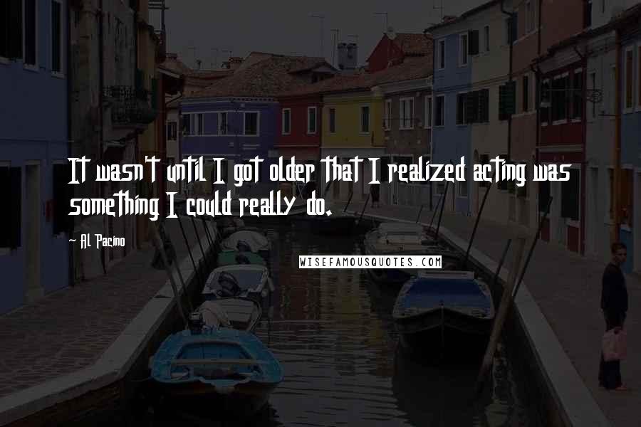 Al Pacino quotes: It wasn't until I got older that I realized acting was something I could really do.