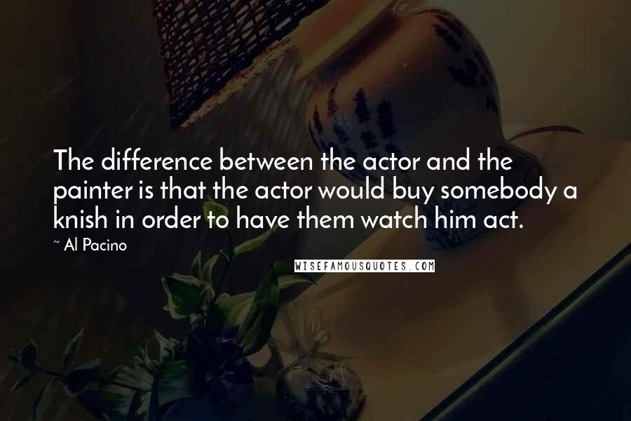 Al Pacino quotes: The difference between the actor and the painter is that the actor would buy somebody a knish in order to have them watch him act.